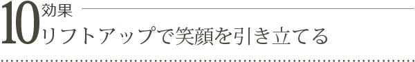 効果10. リフトアップで笑顔を引き立てる 