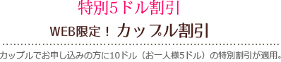 特別5ドル割引 WEB限定！ハッピーウェディング割引 5日前以前のご予約の新郎新婦さまには5ドル割引が適用されます。