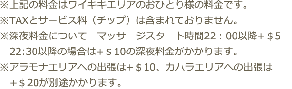 ※上記の料金はワイキキエリアのおひとり様の料金です。※TAXとサービス料（チップ）は含まれておりません。※深夜料金について　マッサージスタート時間22：00以降+＄5 22:30以降の場合は+＄10の深夜料金がかかります。　※アラモナエリアへの出張は+＄10、カハラエリアへの出張は+＄20が別途かかります。